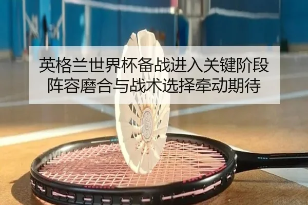 英格兰世界杯备战进入关键阶段 阵容磨合与战术选择牵动期待